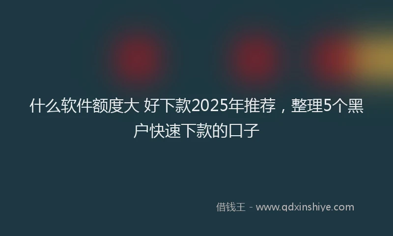 什么软件额度大 好下款2025年推荐，整理5个黑户快速下款的口子