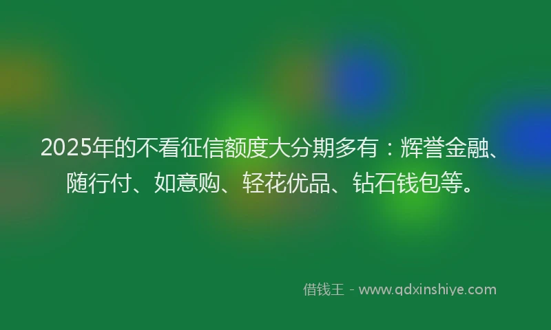 2025年的不看征信额度大分期多有：辉誉金融、随行付、如意购、轻花优品、钻石钱包等。