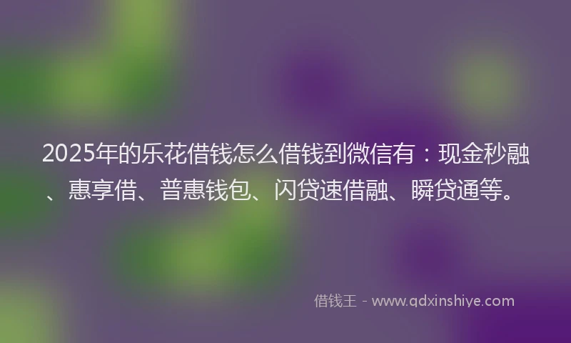 2025年的乐花借钱怎么借钱到微信有：现金秒融、惠享借、普惠钱包、闪贷速借融、瞬贷通等。