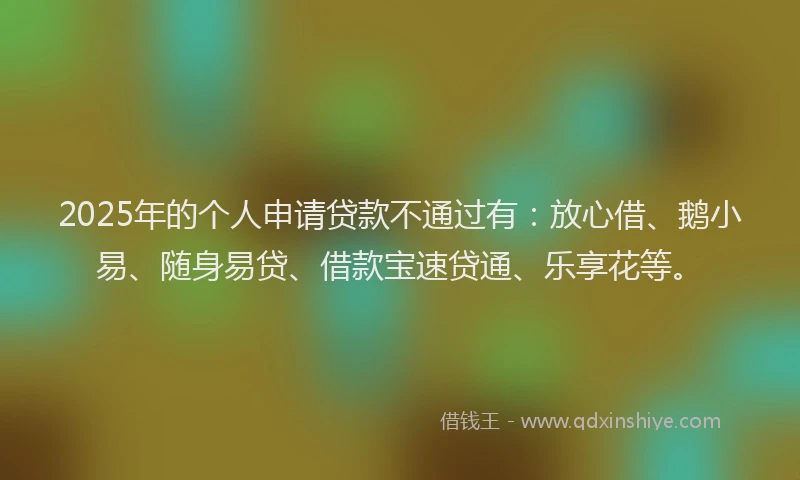 2025年的个人申请贷款不通过有：放心借、鹅小易、随身易贷、借款宝速贷通、乐享花等。