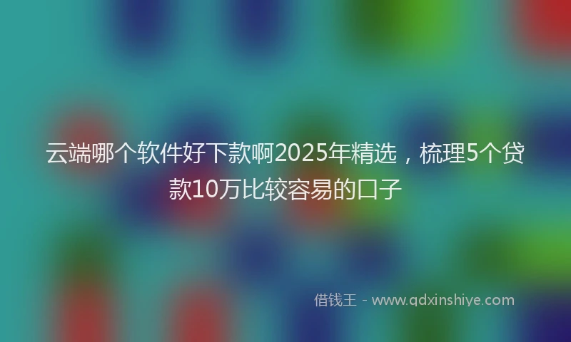 云端哪个软件好下款啊2025年精选，梳理5个贷款10万比较容易的口子