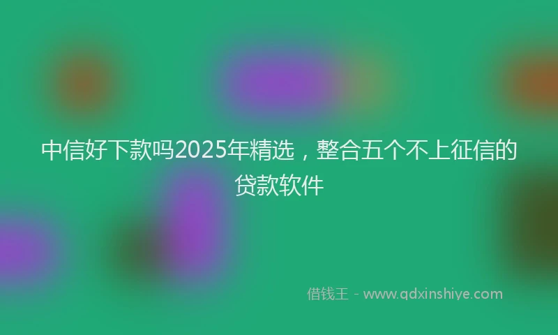 中信好下款吗2025年精选，整合五个不上征信的贷款软件