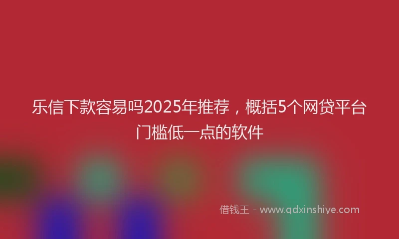乐信下款容易吗2025年推荐，概括5个网贷平台门槛低一点的软件