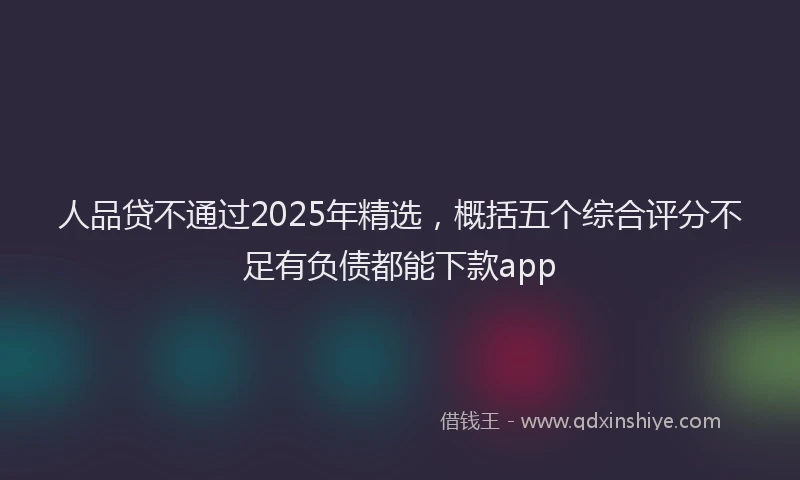 人品贷不通过2025年精选，概括五个综合评分不足有负债都能下款app