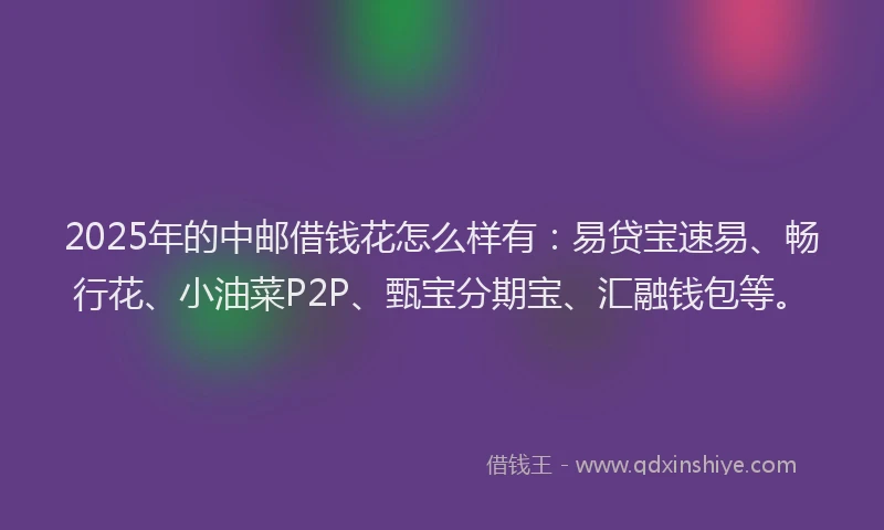 2025年的中邮借钱花怎么样有：易贷宝速易、畅行花、小油菜P2P、甄宝分期宝、汇融钱包等。