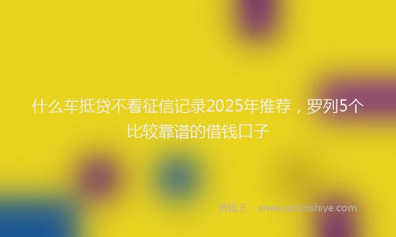 什么车抵贷不看征信记录2025年推荐，罗列5个比较靠谱的借钱口子