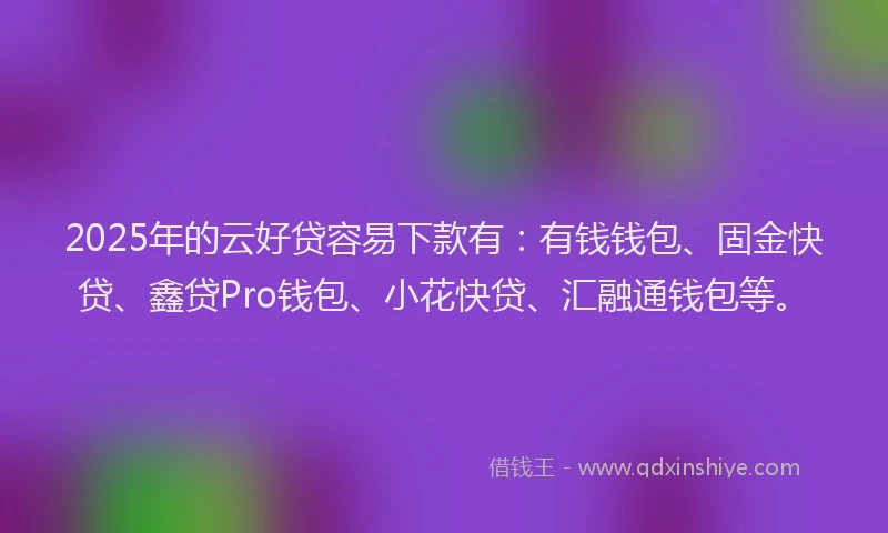 2025年的云好贷容易下款有：有钱钱包、固金快贷、鑫贷Pro钱包、小花快贷、汇融通钱包等。