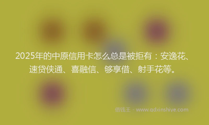 2025年的中原信用卡怎么总是被拒有：安逸花、速贷侠通、喜融信、够享借、射手花等。
