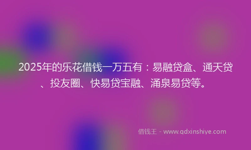 2025年的乐花借钱一万五有：易融贷盒、通天贷、投友圈、快易贷宝融、涌泉易贷等。