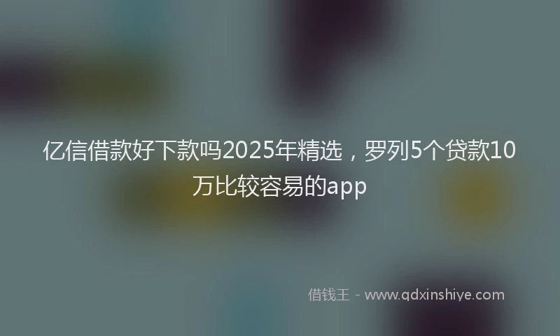 亿信借款好下款吗2025年精选，罗列5个贷款10万比较容易的app