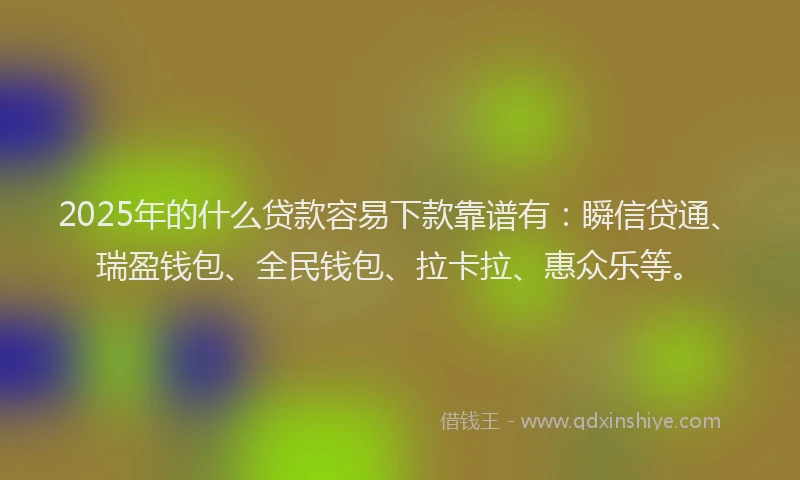 2025年的什么贷款容易下款靠谱有：瞬信贷通、瑞盈钱包、全民钱包、拉卡拉、惠众乐等。