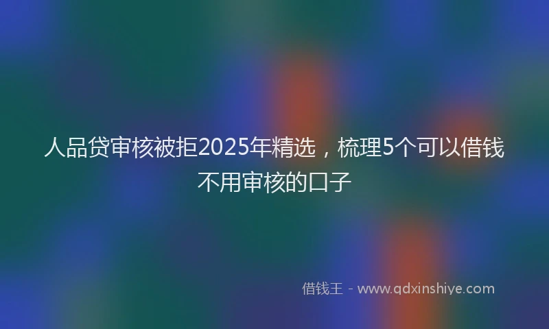人品贷审核被拒2025年精选，梳理5个可以借钱不用审核的口子