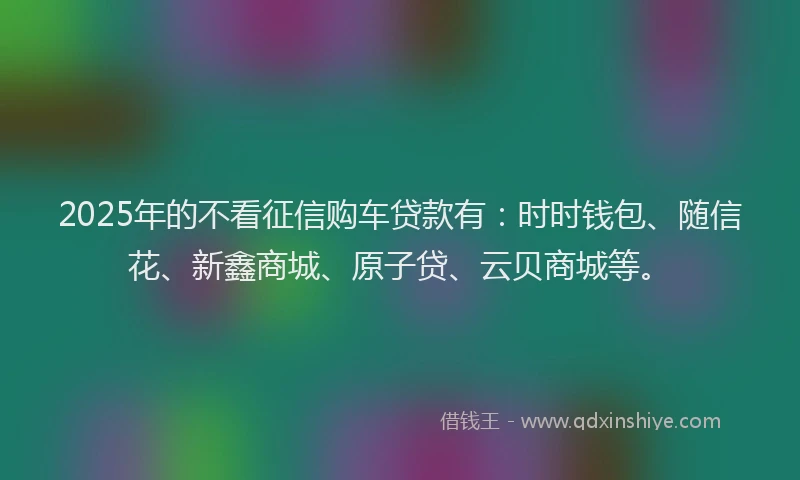 2025年的不看征信购车贷款有：时时钱包、随信花、新鑫商城、原子贷、云贝商城等。