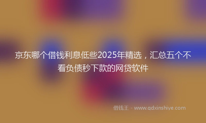 京东哪个借钱利息低些2025年精选，汇总五个不看负债秒下款的网贷软件
