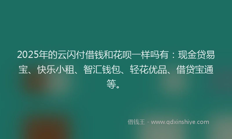 2025年的云闪付借钱和花呗一样吗有：现金贷易宝、快乐小租、智汇钱包、轻花优品、借贷宝通等。