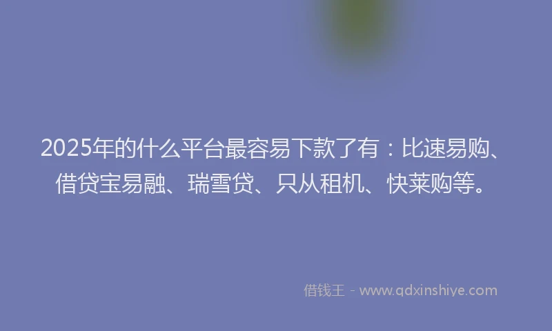 2025年的什么平台最容易下款了有：比速易购、借贷宝易融、瑞雪贷、只从租机、快莱购等。