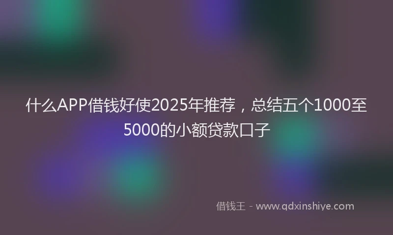 什么APP借钱好使2025年推荐，总结五个1000至5000的小额贷款口子