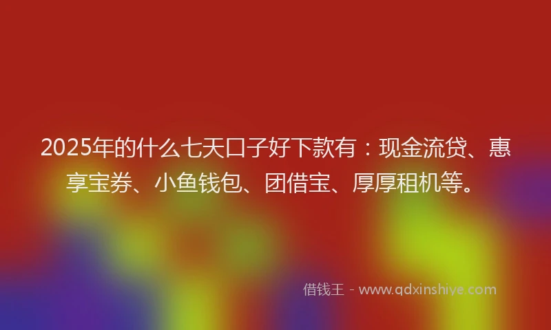 2025年的什么七天口子好下款有：现金流贷、惠享宝券、小鱼钱包、团借宝、厚厚租机等。