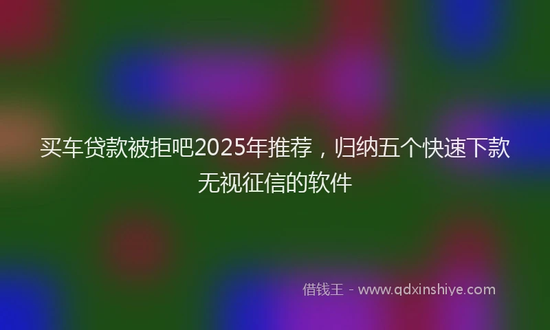 买车贷款被拒吧2025年推荐，归纳五个快速下款无视征信的软件