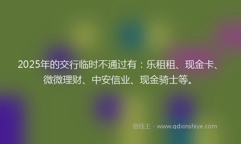 2025年的交行临时不通过有：乐租租、现金卡、微微理财、中安信业、现金骑士等。