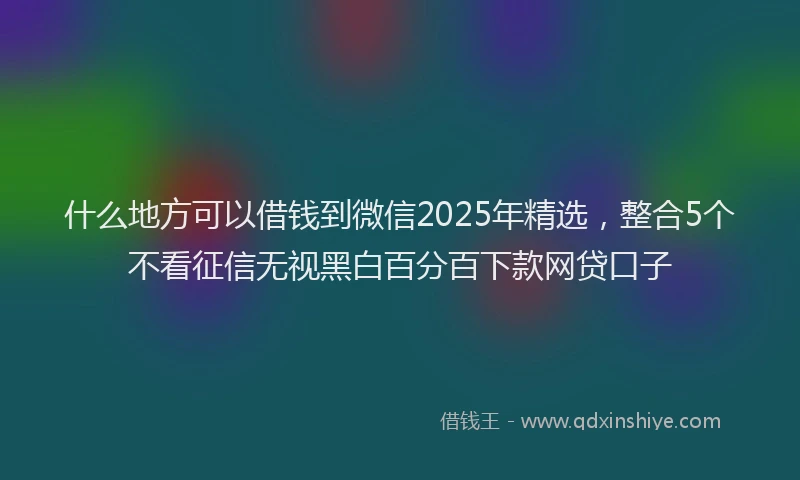 什么地方可以借钱到微信2025年精选，整合5个不看征信无视黑白百分百下款网贷口子