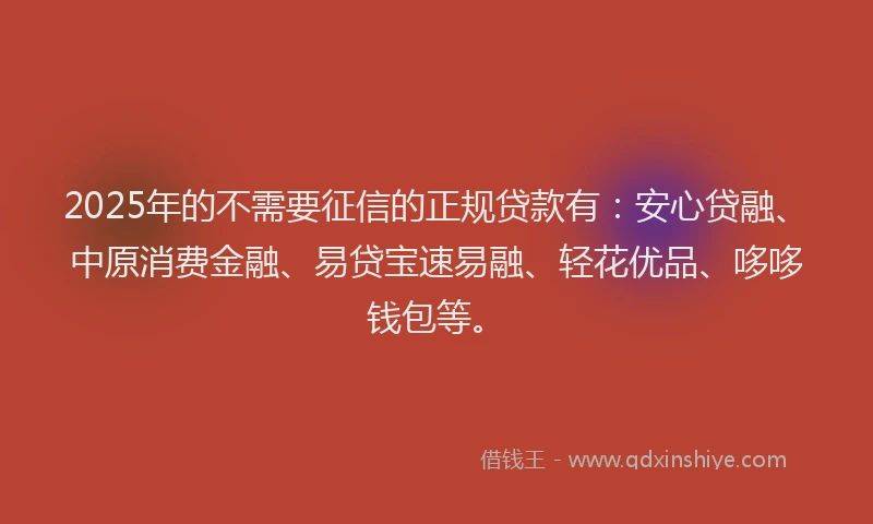 2025年的不需要征信的正规贷款有：安心贷融、中原消费金融、易贷宝速易融、轻花优品、哆哆钱包等。