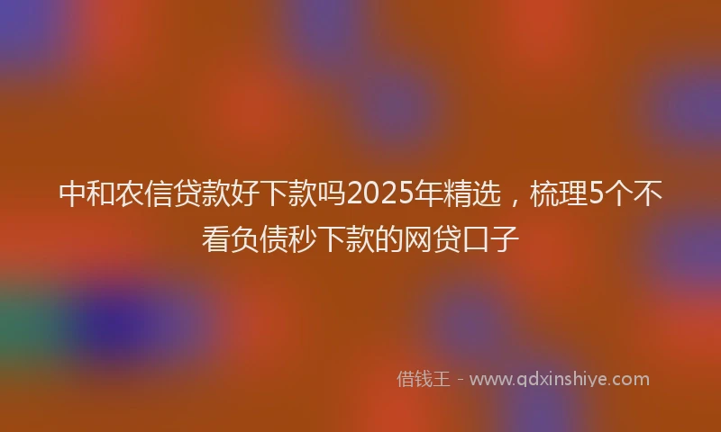 中和农信贷款好下款吗2025年精选，梳理5个不看负债秒下款的网贷口子