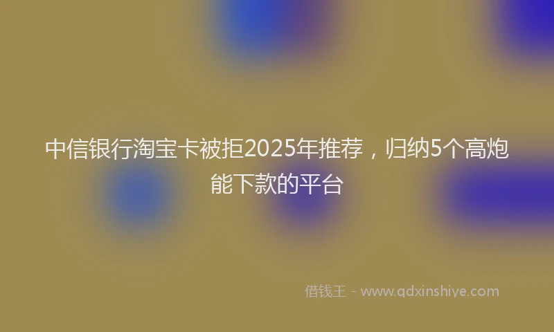 中信银行淘宝卡被拒2025年推荐，归纳5个高炮能下款的平台
