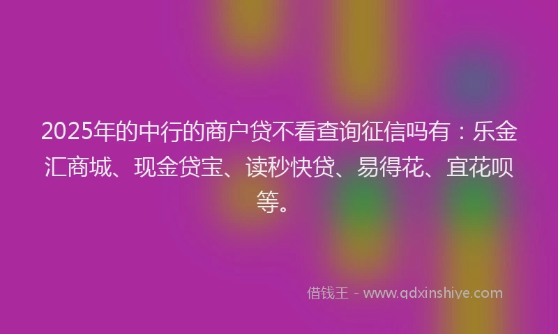 2025年的中行的商户贷不看查询征信吗有：乐金汇商城、现金贷宝、读秒快贷、易得花、宜花呗等。
