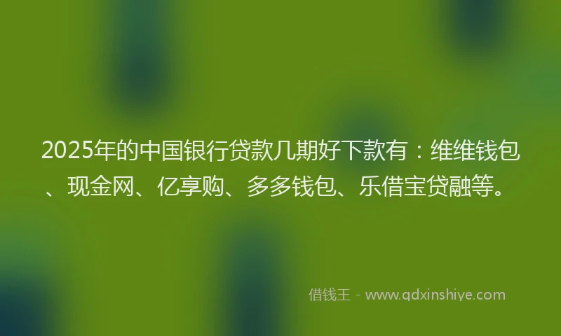 2025年的中国银行贷款几期好下款有：维维钱包、现金网、亿享购、多多钱包、乐借宝贷融等。