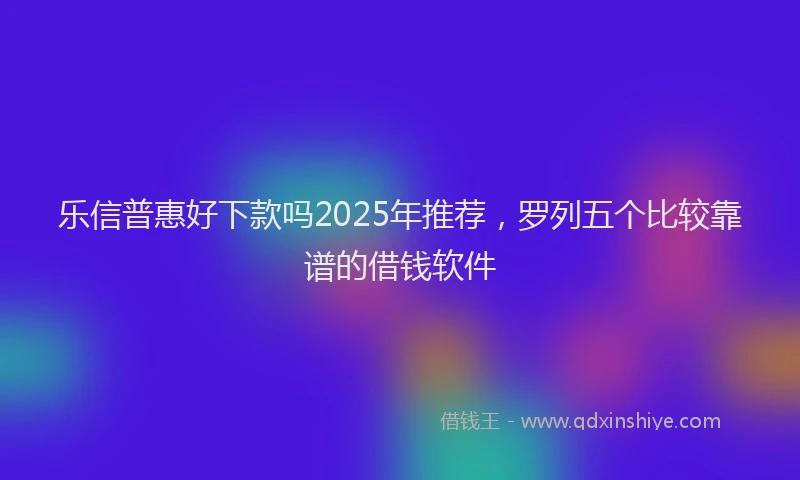 乐信普惠好下款吗2025年推荐，罗列五个比较靠谱的借钱软件