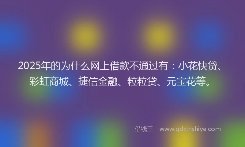 2025年的为什么网上借款不通过有：小花快贷、彩虹商城、捷信金融、粒粒贷、元宝花等。