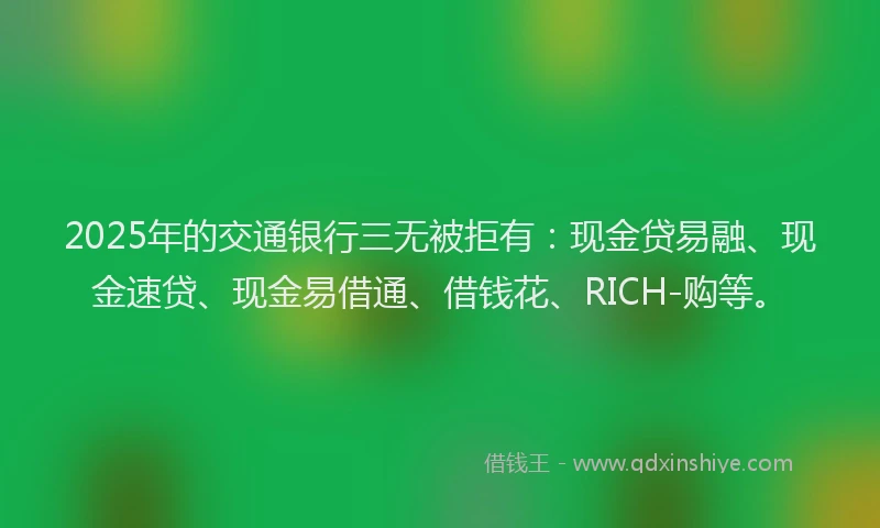 2025年的交通银行三无被拒有：现金贷易融、现金速贷、现金易借通、借钱花、RICH-购等。