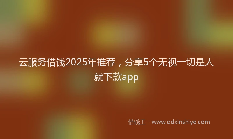 云服务借钱2025年推荐，分享5个无视一切是人就下款app