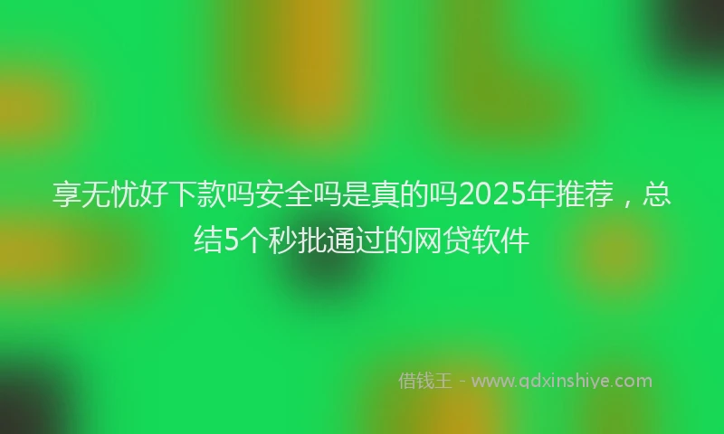 享无忧好下款吗安全吗是真的吗2025年推荐，总结5个秒批通过的网贷软件