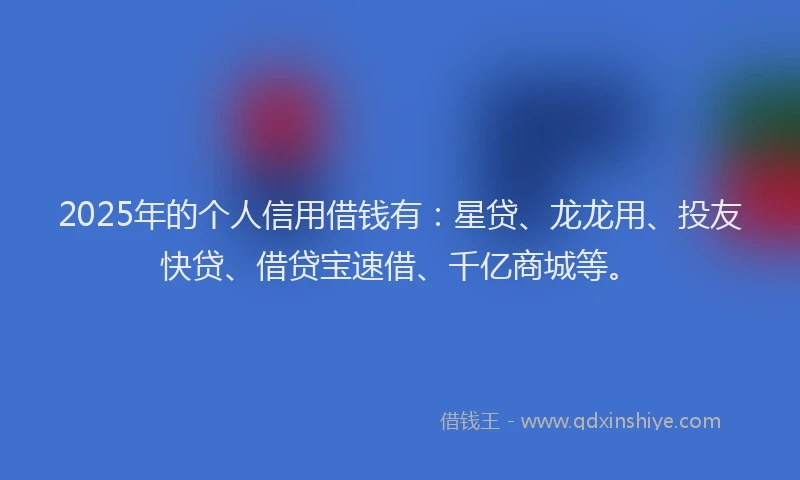 2025年的个人信用借钱有：星贷、龙龙用、投友快贷、借贷宝速借、千亿商城等。