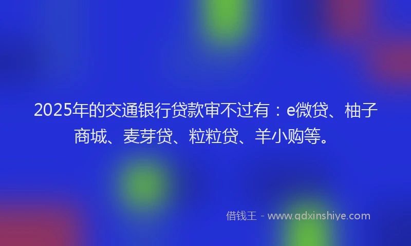 2025年的交通银行贷款审不过有：e微贷、柚子商城、麦芽贷、粒粒贷、羊小购等。