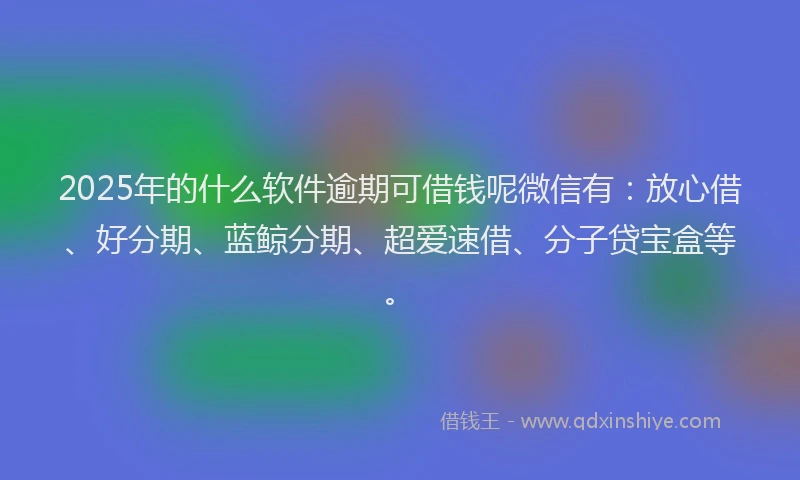 2025年的什么软件逾期可借钱呢微信有：放心借、好分期、蓝鲸分期、超爱速借、分子贷宝盒等。