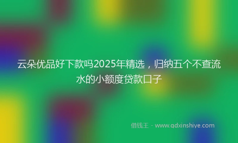 云朵优品好下款吗2025年精选，归纳五个不查流水的小额度贷款口子
