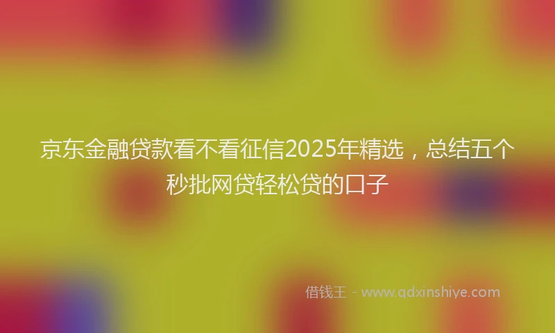 京东金融贷款看不看征信2025年精选，总结五个秒批网贷轻松贷的口子