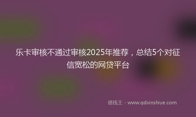 乐卡审核不通过审核2025年推荐，总结5个对征信宽松的网贷平台