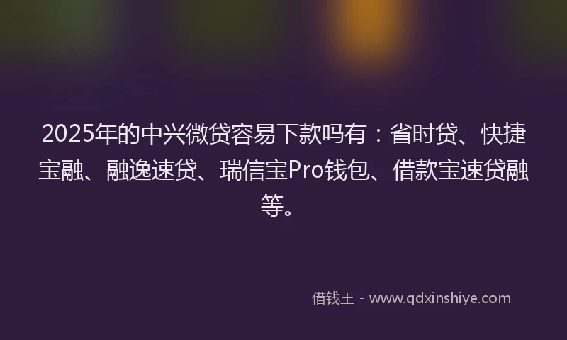 2025年的中兴微贷容易下款吗有：省时贷、快捷宝融、融逸速贷、瑞信宝Pro钱包、借款宝速贷融等。