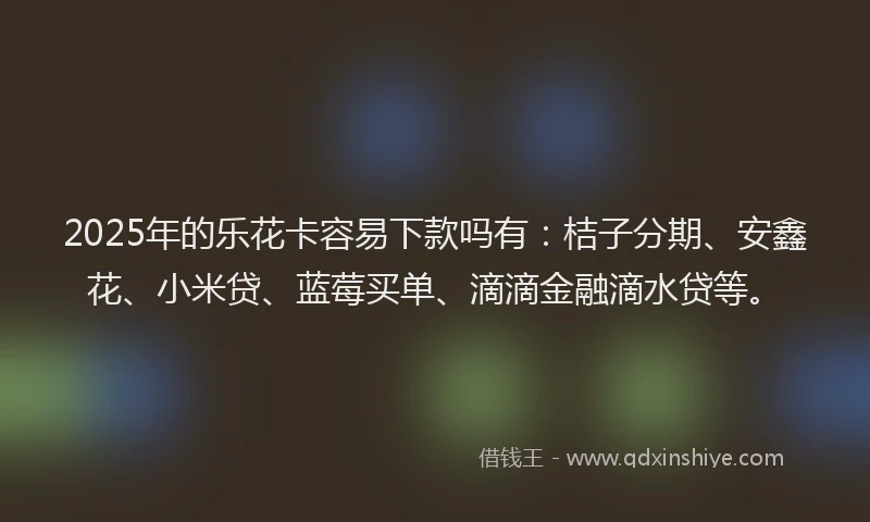 2025年的乐花卡容易下款吗有：桔子分期、安鑫花、小米贷、蓝莓买单、滴滴金融滴水贷等。