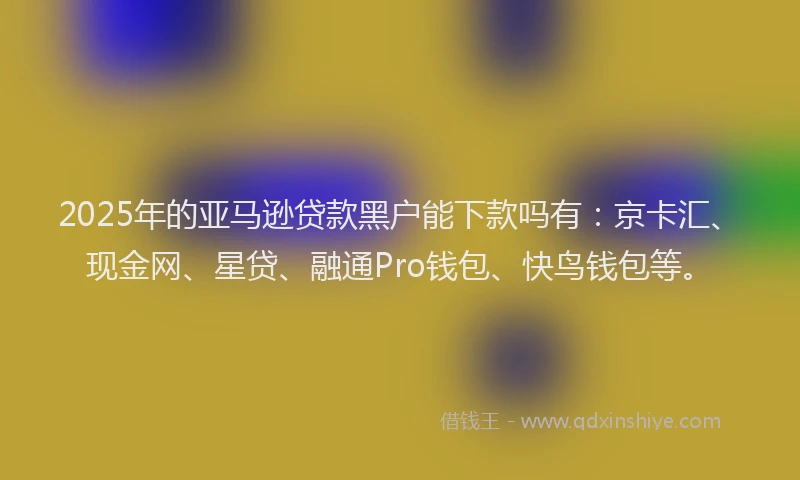 2025年的亚马逊贷款黑户能下款吗有：京卡汇、现金网、星贷、融通Pro钱包、快鸟钱包等。