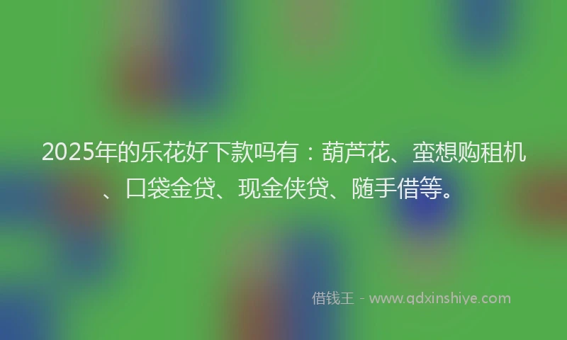 2025年的乐花好下款吗有：葫芦花、蛮想购租机、口袋金贷、现金侠贷、随手借等。