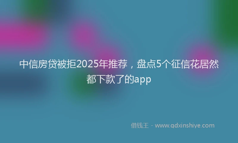 中信房贷被拒2025年推荐，盘点5个征信花居然都下款了的app