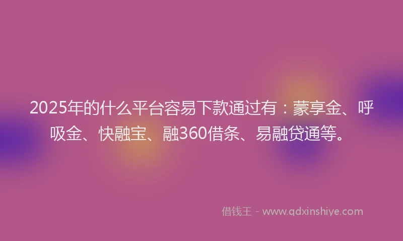 2025年的什么平台容易下款通过有：蒙享金、呼吸金、快融宝、融360借条、易融贷通等。