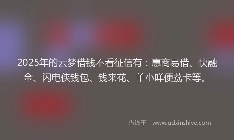 2025年的云梦借钱不看征信有：惠商易借、快融金、闪电侠钱包、钱来花、羊小咩便荔卡等。