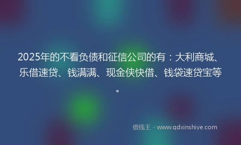 2025年的不看负债和征信公司的有：大利商城、乐借速贷、钱满满、现金侠快借、钱袋速贷宝等。