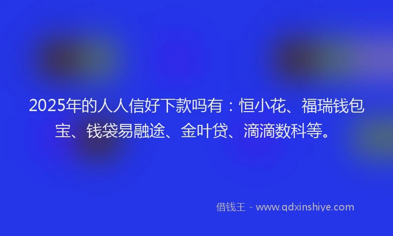 2025年的人人信好下款吗有：恒小花、福瑞钱包宝、钱袋易融途、金叶贷、滴滴数科等。